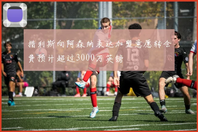 措利斯向阿森纳表达加盟意愿转会费预计超过3000万英镑