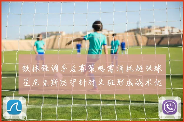 铁林强调季后赛策略需消耗超级球星尼克斯防守针对文班形成战术优势