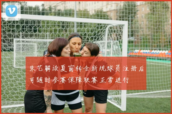 朱艺解读夏窗转会新规球员注册后可随时参赛保障联赛正常进行