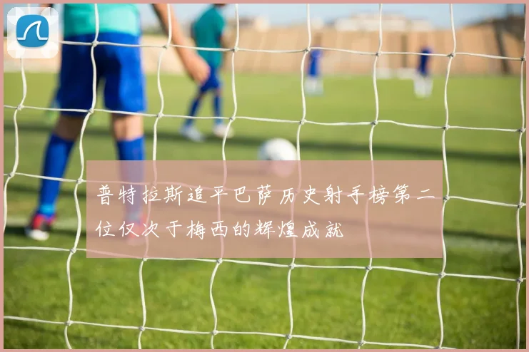 普特拉斯追平巴萨历史射手榜第二位仅次于梅西的辉煌成就