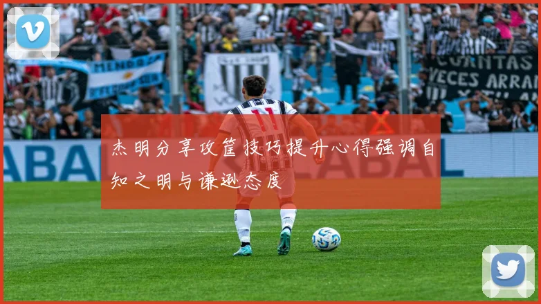 杰明分享攻筐技巧提升心得强调自知之明与谦逊态度