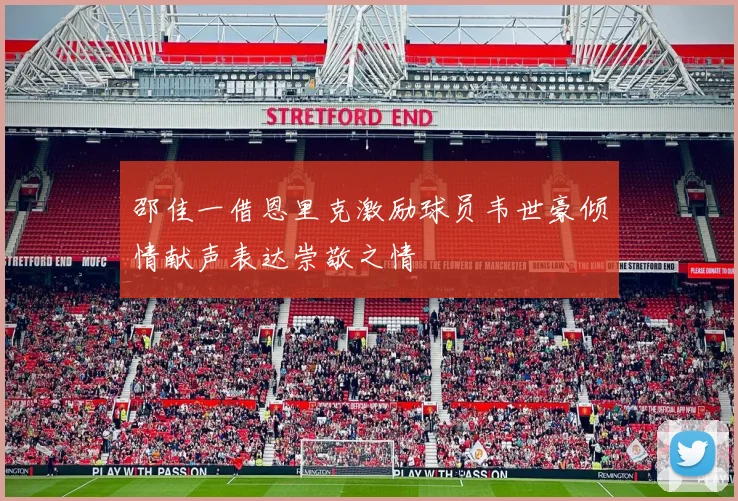 邵佳一借恩里克激励球员韦世豪倾情献声表达崇敬之情