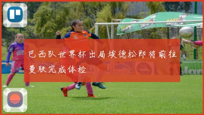 巴西队世界杯出局埃德松即将前往曼联完成体检