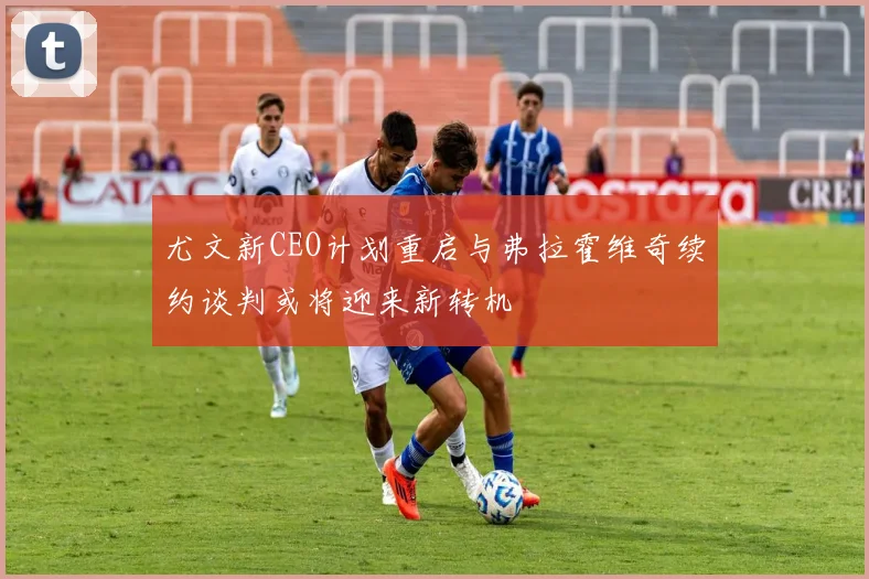 尤文新CEO计划重启与弗拉霍维奇续约谈判或将迎来新转机