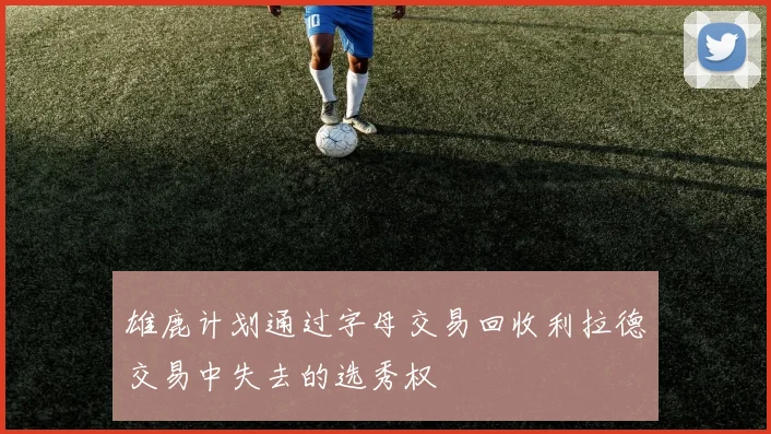 雄鹿计划通过字母交易回收利拉德交易中失去的选秀权