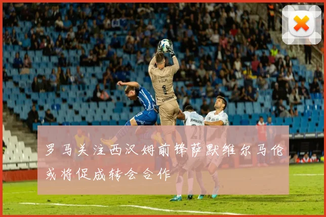 罗马关注西汉姆前锋萨默维尔马伦或将促成转会合作