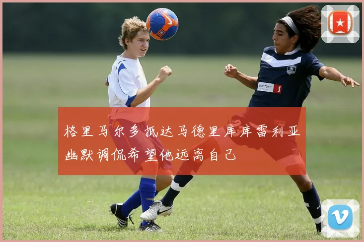 格里马尔多抵达马德里库库雷利亚幽默调侃希望他远离自己