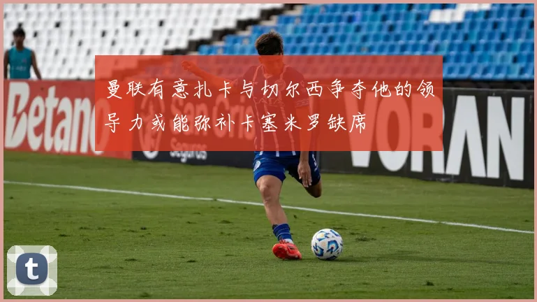 曼联有意扎卡与切尔西争夺他的领导力或能弥补卡塞米罗缺席
