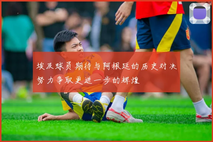 埃及球员期待与阿根廷的历史对决努力争取更进一步的辉煌
