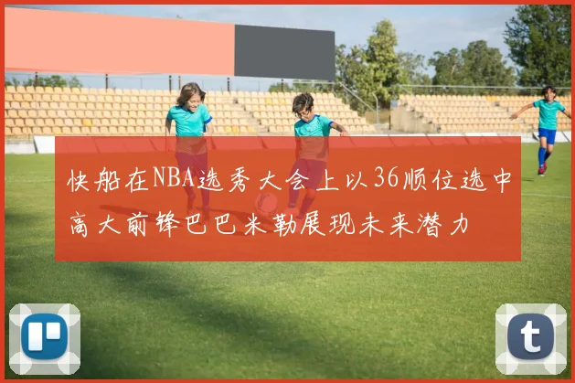 快船在NBA选秀大会上以36顺位选中高大前锋巴巴米勒展现未来潜力