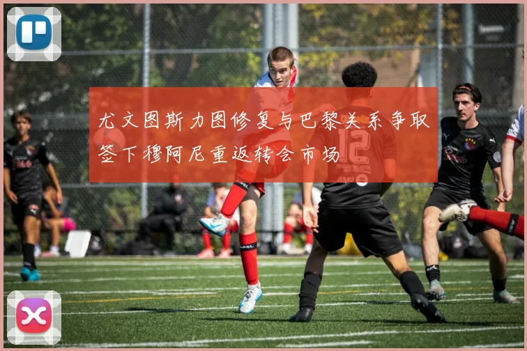 尤文图斯力图修复与巴黎关系争取签下穆阿尼重返转会市场