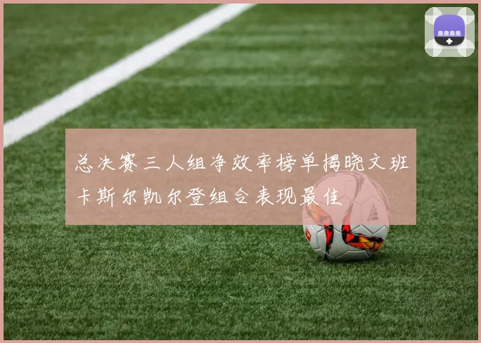 总决赛三人组净效率榜单揭晓文班卡斯尔凯尔登组合表现最佳
