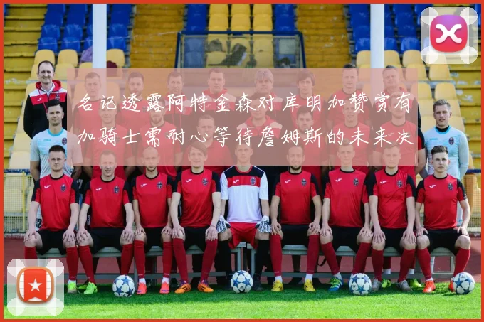 名记透露阿特金森对库明加赞赏有加骑士需耐心等待詹姆斯的未来决定