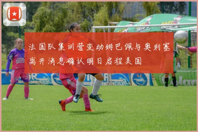 法国队集训营变动姆巴佩与奥利塞离开消息确认明日启程美国