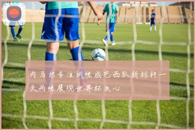 内马尔专注训练成巴西队新标杆一天两练展现世界杯决心