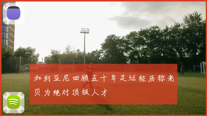 加利亚尼回顾五十年足坛经历称老贝为绝对顶级人才