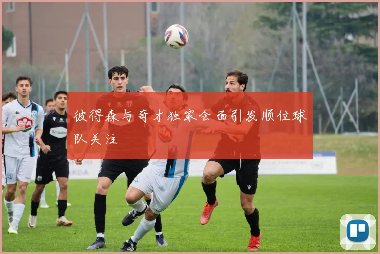 彼得森与奇才独家会面引发顺位球队关注